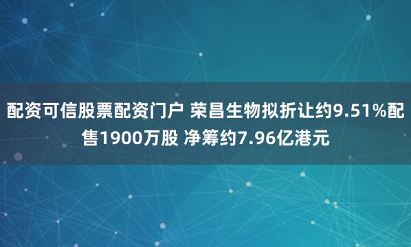配资可信股票配资门户 荣昌生物拟折让约9.51%配售1900万股 净筹约7.96亿港元