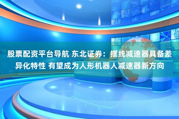 股票配资平台导航 东北证券：摆线减速器具备差异化特性 有望成为人形机器人减速器新方向