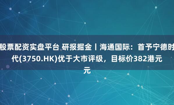 股票配资实盘平台 研报掘金丨海通国际：首予宁德时代(3750.HK)优于大市评级，目标价382港元