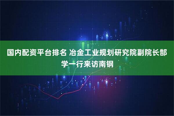 国内配资平台排名 冶金工业规划研究院副院长郜学一行来访南钢