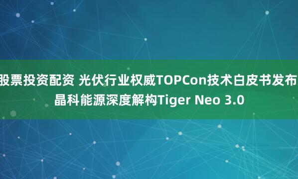 股票投资配资 光伏行业权威TOPCon技术白皮书发布 晶科能源深度解构Tiger Neo 3.0
