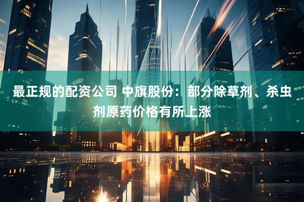 最正规的配资公司 中旗股份：部分除草剂、杀虫剂原药价格有所上涨