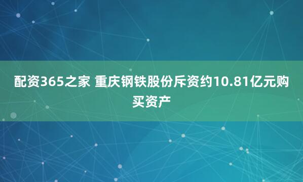 配资365之家 重庆钢铁股份斥资约10.81亿元购买资产