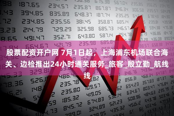 股票配资开户网 7月1日起，上海浦东机场联合海关、边检推出24小时通关服务_旅客_殷立勤_航线