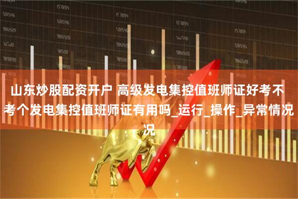 山东炒股配资开户 高级发电集控值班师证好考不 考个发电集控值班师证有用吗_运行_操作_异常情况