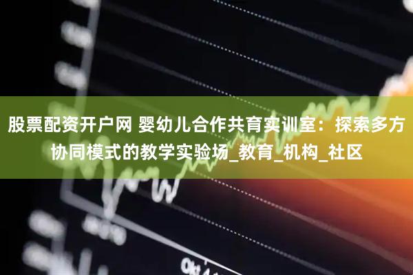 股票配资开户网 婴幼儿合作共育实训室：探索多方协同模式的教学实验场_教育_机构_社区