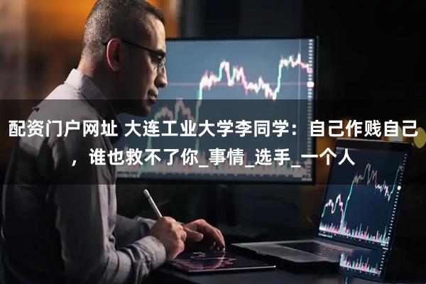 配资门户网址 大连工业大学李同学：自己作贱自己，谁也救不了你_事情_选手_一个人