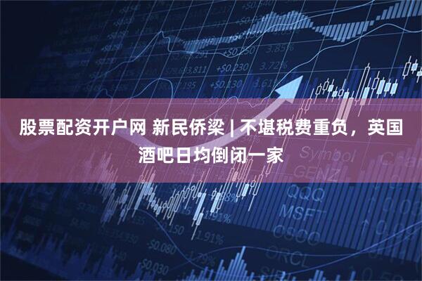 股票配资开户网 新民侨梁 | 不堪税费重负，英国酒吧日均倒闭一家