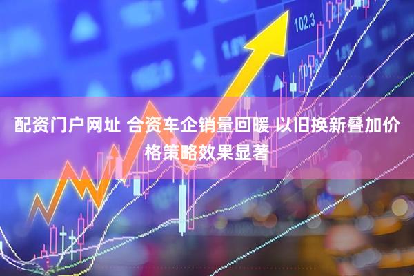 配资门户网址 合资车企销量回暖 以旧换新叠加价格策略效果显著