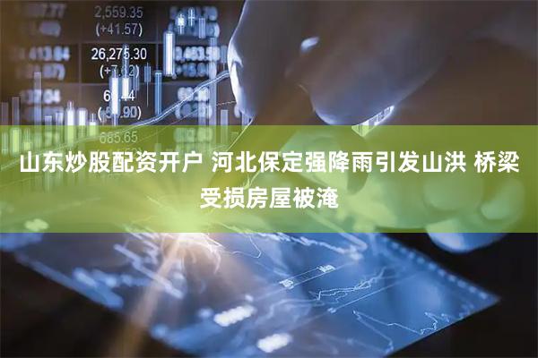 山东炒股配资开户 河北保定强降雨引发山洪 桥梁受损房屋被淹