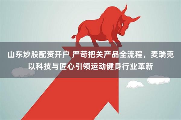 山东炒股配资开户 严苛把关产品全流程，麦瑞克以科技与匠心引领运动健身行业革新