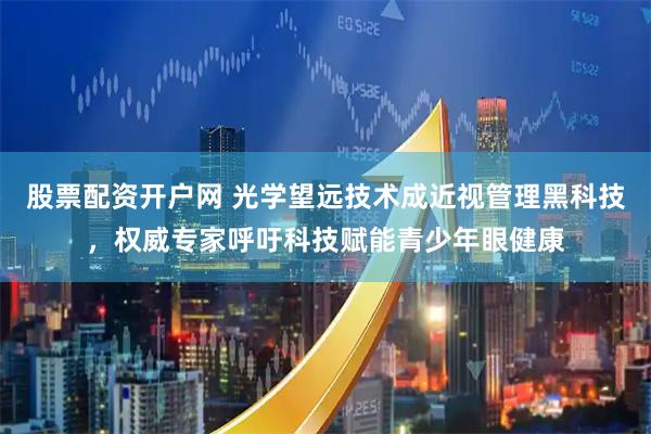股票配资开户网 光学望远技术成近视管理黑科技，权威专家呼吁科技赋能青少年眼健康