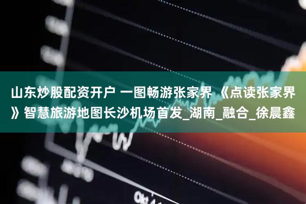 山东炒股配资开户 一图畅游张家界 《点读张家界》智慧旅游地图长沙机场首发_湖南_融合_徐晨鑫