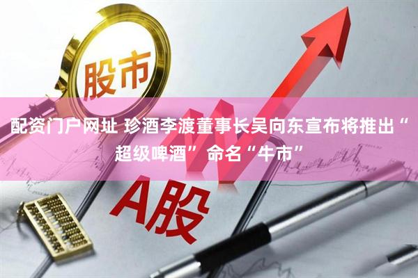 配资门户网址 珍酒李渡董事长吴向东宣布将推出“超级啤酒” 命名“牛市”