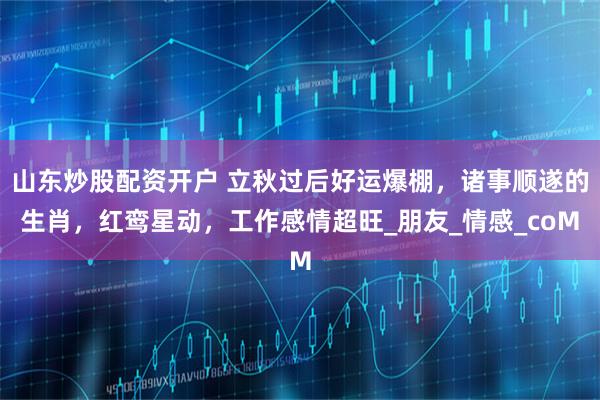 山东炒股配资开户 立秋过后好运爆棚，诸事顺遂的生肖，红鸾星动，工作感情超旺_朋友_情感_coM