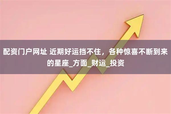 配资门户网址 近期好运挡不住，各种惊喜不断到来的星座_方面_财运_投资