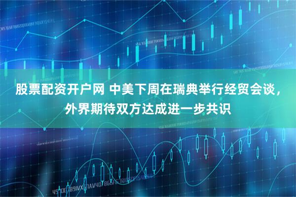 股票配资开户网 中美下周在瑞典举行经贸会谈，外界期待双方达成进一步共识