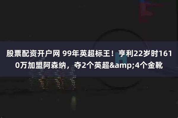 股票配资开户网 99年英超标王！亨利22岁时1610万加盟阿森纳，夺2个英超&4个金靴