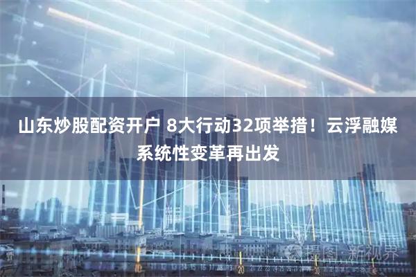 山东炒股配资开户 8大行动32项举措！云浮融媒系统性变革再出发