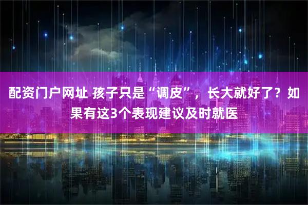 配资门户网址 孩子只是“调皮”，长大就好了？如果有这3个表现建议及时就医